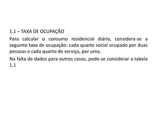 1.1 – TAXA DE OCUPAÇÃO
Para calcular o consumo residencial diário, considera-se a
seguinte taxa de ocupação: cada quarto social ocupado por duas
pessoas e cada quarto de serviço, por uma.
Na falta de dados para outros casos, pode-se considerar a tabela
1.1
 
