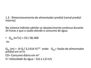 1.3 - Dimensionamento do alimentador predial (ramal predial
interno)
No sistema indireto admite-se abastecimento continuo durante
24 horas e que a vazão atende o consumo de água.
• Qap (m3/s) = CD / 86.400
ou
Qap (m) = (4 Q / 3,1416 V)1/2 onde: Qap= Vazão do alimentador
predial em m3/s
CD= Consumo diário em m3
V= Velocidade da água – 0,6 a 1,0 m/s
 