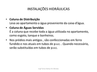 INSTALAÇÕES HIDRÁULICAS
• Coluna de Distribuição
Leva ao apartamento a água proveniente da caixa d’água.
• Coluna de Águas Servidas
É a coluna que recebe toda a água utilizada no apartamento,
como esgoto, tanque e banheiros.
• Nos prédios mais antigos , são confeccionadas em ferro
fundido e nos atuais em tubos de p.v.c. . Quando necessário,
serão substituídas em tubos de p.v.c.
Engº Simon Bolivar M. Mendes
 