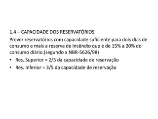 1.4 – CAPACIDADE DOS RESERVATÓRIOS
Prever reservatórios com capacidade suficiente para dois dias de
consumo e mais a reserva de incêndio que é de 15% a 20% do
consumo diário.(segundo a NBR-5626/98)
• Res. Superior = 2/5 da capacidade de reservação
• Res. Inferior = 3/5 da capacidade de reservação
 