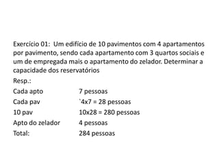 Exercício 01: Um edifício de 10 pavimentos com 4 apartamentos
por pavimento, sendo cada apartamento com 3 quartos sociais e
um de empregada mais o apartamento do zelador. Determinar a
capacidade dos reservatórios
Resp.:
Cada apto 7 pessoas
Cada pav `4x7 = 28 pessoas
10 pav 10x28 = 280 pessoas
Apto do zelador 4 pessoas
Total: 284 pessoas
 