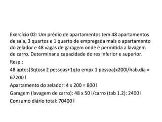 Exercício 02: Um prédio de apartamentos tem 48 apartamentos
de sala, 3 quartos e 1 quarto de empregada mais o apartamento
do zelador e 48 vagas de garagem onde é permitida a lavagem
de carro. Determinar a capacidade do res inferior e superior.
Resp.:
48 aptos(3qtosx 2 pessoas+1qto empx 1 pessoa)x200l/hab.dia =
67200 l
Apartamento do zelador: 4 x 200 = 800 l
Garagem (lavagem de carro): 48 x 50 l/carro (tab 1.2): 2400 l
Consumo diário total: 70400 l
 