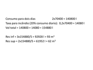 Consumo para dois dias 2x70400 = 140800 l
Taxa para incêndio (20% consumo diario): 0,2x70400 = 14080 l
Vol total = 140800 + 14080 = 154880 l
Res inf = 3x154880/5 = 92928 l = 93 m3
Res sup = 2x154880/5 = 61952 l = 62 m3
 