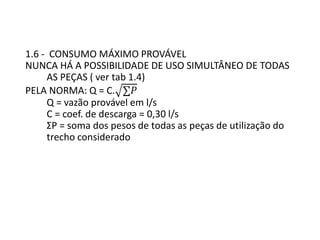 1.6 - CONSUMO MÁXIMO PROVÁVEL
NUNCA HÁ A POSSIBILIDADE DE USO SIMULTÂNEO DE TODAS
AS PEÇAS ( ver tab 1.4)
PELA NORMA: Q = C. ∑𝑃
Q = vazão provável em l/s
C = coef. de descarga = 0,30 l/s
ΣP = soma dos pesos de todas as peças de utilização do
trecho considerado
 