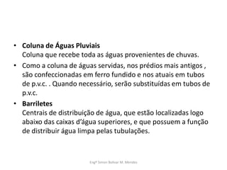 • Coluna de Águas Pluviais
Coluna que recebe toda as águas provenientes de chuvas.
• Como a coluna de águas servidas, nos prédios mais antigos ,
são confeccionadas em ferro fundido e nos atuais em tubos
de p.v.c. . Quando necessário, serão substituídas em tubos de
p.v.c.
• Barriletes
Centrais de distribuição de água, que estão localizadas logo
abaixo das caixas d’água superiores, e que possuem a função
de distribuir água limpa pelas tubulações.
Engº Simon Bolivar M. Mendes
 