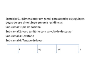 Exercício 01: Dimensionar um ramal para atender as seguintes
peças de uso simultâneo em uma residência:
Sub-ramal 1: pia de cozinha
Sub-ramal 2: vaso sanitário com válvula de descarga
Sub-ramal 3: Lavatório
Sub-ramal 4: Tanque de lavar
P VS LV T
 