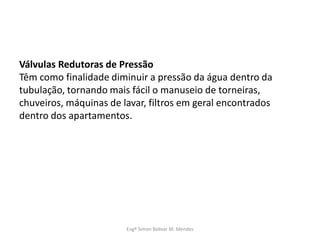 Válvulas Redutoras de Pressão
Têm como finalidade diminuir a pressão da água dentro da
tubulação, tornando mais fácil o manuseio de torneiras,
chuveiros, máquinas de lavar, filtros em geral encontrados
dentro dos apartamentos.
Engº Simon Bolivar M. Mendes
 