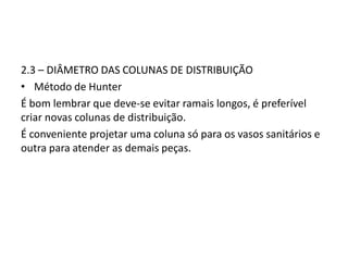 2.3 – DIÂMETRO DAS COLUNAS DE DISTRIBUIÇÃO
• Método de Hunter
É bom lembrar que deve-se evitar ramais longos, é preferível
criar novas colunas de distribuição.
É conveniente projetar uma coluna só para os vasos sanitários e
outra para atender as demais peças.
 