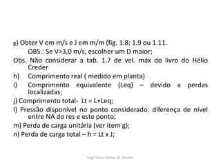 g) Obter V em m/s e J em m/m (fig. 1.8; 1.9 ou 1.11.
OBS.: Se V>3,0 m/s, escolher um D maior;
Obs. Não considerar a tab. 1.7 de vel. máx do livro do Hélio
Creder
h) Comprimento real ( medido em planta)
i) Comprimento equivalente (Leq) – devido a perdas
localizadas;
j) Comprimento total- Lt = L+Leq;
l) Pressão disponível no ponto considerado: diferença de nível
entre NA do res e este ponto;
m) Perda de carga unitária (ver item g);
n) Perda de carga total – h = Lt x J;
Engº Simon Bolivar M. Mendes
 