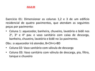 Exercício 01: Dimensionar as colunas 1,2 e 3 de um edifício
residencial de quatro pavimentos, que atendam as seguintes
peças por pavimento:
• Coluna 1: aquecedor, banheira, chuveiro, lavatório e bidê nos
2o, 3o e 4o pav. e vaso sanitário com caixa de descarga,
banheira, chuveiro, lavatório e bidê no 1o pavimento.
Obs.: o aquecedor irá atender, B+CH+L+BD
• Coluna 02: Vaso sanitário com válvula de descarga
• Coluna 03: Vaso sanitário com válvula de descarga, pia, filtro,
tanque e chuveiro
AULA 04
 