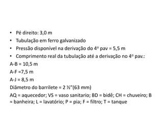 • Pé direito: 3,0 m
• Tubulação em ferro galvanizado
• Pressão disponível na derivação do 4o pav = 5,5 m
• Comprimento real da tubulação até a derivação no 4o pav.:
A-B = 10,5 m
A-F =7,5 m
A-J = 8,5 m
Diâmetro do barrilete = 2 ½”(63 mm)
AQ = aquecedor; VS = vaso sanitario; BD = bidê; CH = chuveiro; B
= banheira; L = lavatório; P = pia; F = filtro; T = tanque
 