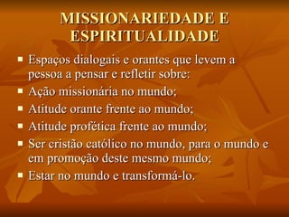 MISSIONARIEDADE E ESPIRITUALIDADE Espaços dialogais e orantes que levem a pessoa a pensar e refletir sobre: Ação missionária no mundo; Atitude orante frente ao mundo; Atitude profética frente ao mundo; Ser cristão católico no mundo, para o mundo e em promoção deste mesmo mundo; Estar no mundo e transformá-lo. 
