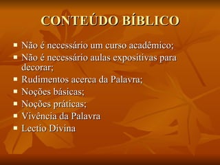CONTEÚDO BÍBLICO Não é necessário um curso acadêmico; Não é necessário aulas expositivas para decorar; Rudimentos acerca da Palavra; Noções básicas; Noções práticas; Vivência da Palavra Lectio Divina  