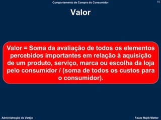 Comportamento de Compra do Consumidor                   10



                                     Valor



   Valor = Soma da avaliação de todos os elementos
    percebidos importantes em relação à aquisição
   de um produto, serviço, marca ou escolha da loja
   pelo consumidor / (soma de todos os custos para
                   o consumidor).




Administração de Varejo                                           Fauze Najib Mattar
 