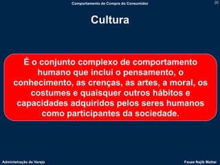 Comportamento de Compra do Consumidor                   20




                                   Cultura


        É o conjunto complexo de comportamento
           humano que inclui o pensamento, o
      conhecimento, as crenças, as artes, a moral, os
          costumes e quaisquer outros hábitos e
       capacidades adquiridos pelos seres humanos
            como participantes da sociedade.




Administração de Varejo                                           Fauze Najib Mattar
 