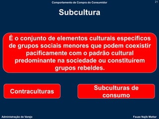 Comportamento de Compra do Consumidor                   21



                              Subcultura


     É o conjunto de elementos culturais específicos
     de grupos sociais menores que podem coexistir
           pacificamente com o padrão cultural
       predominante na sociedade ou constituírem
                    grupos rebeldes.


                                                      Subculturas de
      Contraculturas
                                                        consumo


Administração de Varejo                                           Fauze Najib Mattar
 