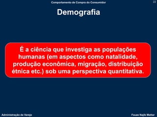 Comportamento de Compra do Consumidor                   22



                             Demografia



          É a ciência que investiga as populações
         humanas (em aspectos como natalidade,
       produção econômica, migração, distribuição
       étnica etc.) sob uma perspectiva quantitativa.




Administração de Varejo                                           Fauze Najib Mattar
 