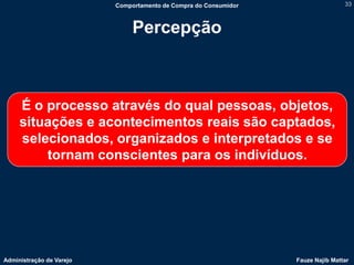 Comportamento de Compra do Consumidor                   33



                               Percepção



     É o processo através do qual pessoas, objetos,
     situações e acontecimentos reais são captados,
     selecionados, organizados e interpretados e se
         tornam conscientes para os indivíduos.




Administração de Varejo                                           Fauze Najib Mattar
 