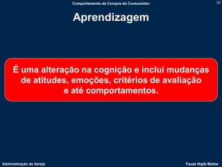 Comportamento de Compra do Consumidor                   35



                          Aprendizagem



     É uma alteração na cognição e inclui mudanças
       de atitudes, emoções, critérios de avaliação
                 e até comportamentos.




Administração de Varejo                                           Fauze Najib Mattar
 