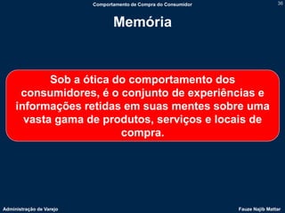 Comportamento de Compra do Consumidor                   36



                                 Memória


            Sob a ótica do comportamento dos
      consumidores, é o conjunto de experiências e
     informações retidas em suas mentes sobre uma
       vasta gama de produtos, serviços e locais de
                         compra.




Administração de Varejo                                           Fauze Najib Mattar
 