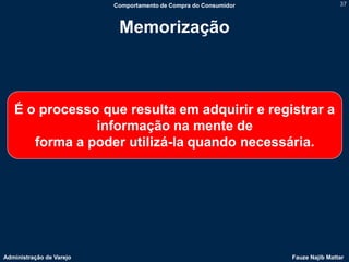 Comportamento de Compra do Consumidor                   37



                           Memorização



   É o processo que resulta em adquirir e registrar a
               informação na mente de
      forma a poder utilizá-la quando necessária.




Administração de Varejo                                           Fauze Najib Mattar
 