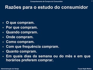 Comportamento de Compra do Consumidor                    4



     Razões para o estudo do consumidor


     O que compram.
     Por que compram.
     Quando compram.
     Onde compram.
     Como compram.
     Com que frequência compram.
     Quanto compram.
     Em quais dias da semana ou do mês e em que
      horários preferem comprar.

Administração de Varejo                                           Fauze Najib Mattar
 