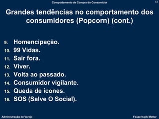 Comportamento de Compra do Consumidor                   43



   Grandes tendências no comportamento dos
        consumidores (Popcorn) (cont.)

 9.     Homencipação.
 10.    99 Vidas.
 11.    Sair fora.
 12.    Viver.
 13.    Volta ao passado.
 14.    Consumidor vigilante.
 15.    Queda de ícones.
 16.    SOS (Salve O Social).

Administração de Varejo                                           Fauze Najib Mattar
 