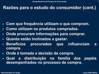 Comportamento de Compra do Consumidor                    5



  Razões para o estudo do consumidor (cont.)


     Com que frequência utilizam o que compram.
     Como utilizam os produtos comprados.
     Onde procuram informações para comprar.
     Quanto estão inclinados a gastar.
     Benefícios procurados que influenciam a
      compra.
     Onde é tomada a decisão de compra.
     Qual a distribuição na família dos papéis
      desempenhados no processo de compra.

Administração de Varejo                                           Fauze Najib Mattar
 