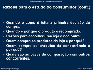 Comportamento de Compra do Consumidor                    6



  Razões para o estudo do consumidor (cont.)


     Quando e como é feita a primeira decisão de
      compra.
     Quando e por que o produto é recomprado.
     Razões para escolher uma loja e não outra.
     Quem compra os produtos da loja e por quê?
     Quem compra os produtos da concorrência e
      por quê?
     Quais são as bases de comparação com outros
      concorrentes.

Administração de Varejo                                           Fauze Najib Mattar
 