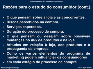 Comportamento de Compra do Consumidor                    7



  Razões para o estudo do consumidor (cont.)

      O que pensam sobre a loja e as concorrentes.
      Riscos percebidos na compra.
      Serviços esperados.
      Duração do processo de compra.
      O que pensam ou desejam sobre possíveis
       mudanças no mix de produtos e na loja.
      Atitudes em relação à loja, aos produtos e à
       propaganda da empresa.
      Como os vários elementos do programa de
       marketing podem influenciar os consumidores
      em cada estágio do processo de compra.
Administração de Varejo                                           Fauze Najib Mattar
 