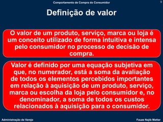 Comportamento de Compra do Consumidor                    9



                          Definição de valor

     O valor de um produto, serviço, marca ou loja é
    um conceito utilizado de forma intuitiva e intensa
      pelo consumidor no processo de decisão de
                        compra.
     Valor é definido por uma equação subjetiva em
      que, no numerador, está a soma da avaliação
     de todos os elementos percebidos importantes
     em relação à aquisição de um produto, serviço,
     marca ou escolha da loja pelo consumidor e, no
        denominador, a soma de todos os custos
      relacionados à aquisição para o consumidor.
Administração de Varejo                                            Fauze Najib Mattar
 
