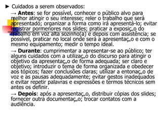 ►  Cuidados a serem observados : ->  Antes : se for possível, conhecer o público alvo; reler o trabalho que será apresentado; organizar a forma como irá apresentá-lo; evitar registrar pormenores nos slides; praticar a exposição do trabalho em voz alta; se possível, praticar no local onde será a apresentação e com o mesmo equipamento; medir o tempo ideal. ->  Durante : cumprimentar a apresentar-se ao público; ter alguns cuidados com a utilização do discurso para atingir o objetivo da apresentação de forma adequada; ser claro e objetivo; introduzir o tema de forma organizada e obedecer aos tópicos; fazer conclusões claras; utilizar a entonação de voz e as pausas adequadamente; evitar gestos inadequados e evitar repetir palavras e expressões e termos técnicos sem antes os definir. ->  Depois : após a apresentação distribuir cópias dos slides ou outra documentação; fornecer contatos . 