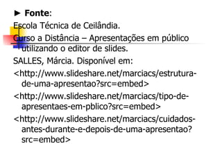 ►  Fonte : Escola Técnica de Ceilândia. Curso a Distância – Apresentações em público utilizando o editor de slides. SALLES, Márcia. Disponível em:  <http://www.slideshare.net/marciacs/estrutura-de-uma-apresentao?src=embed> <http://www.slideshare.net/marciacs/tipo-de-apresentaes-em-pblico?src=embed> <http://www.slideshare.net/marciacs/cuidados-antes-durante-e-depois-de-uma-apresentao?src=embed> 