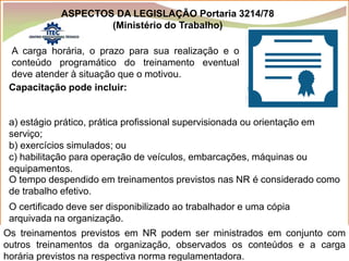Prof.: Paulo Luiz
P L S E G
A carga horária, o prazo para sua realização e o
conteúdo programático do treinamento eventual
deve atender à situação que o motivou.
Capacitação pode incluir:
a) estágio prático, prática profissional supervisionada ou orientação em
serviço;
b) exercícios simulados; ou
c) habilitação para operação de veículos, embarcações, máquinas ou
equipamentos.
O tempo despendido em treinamentos previstos nas NR é considerado como
de trabalho efetivo.
O certificado deve ser disponibilizado ao trabalhador e uma cópia
arquivada na organização.
Os treinamentos previstos em NR podem ser ministrados em conjunto com
outros treinamentos da organização, observados os conteúdos e a carga
horária previstos na respectiva norma regulamentadora.
ASPECTOS DA LEGISLAÇÃO Portaria 3214/78
(Ministério do Trabalho)
 