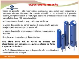 Prof.: Paulo Luiz
P L S E G
VASOS SOBRE PRESSÃO
Vasos de pressão - são reservatórios projetados para resistir com segurança a
pressões internas diferentes da pressão atmosférica, ou submetidos à pressão
externa, cumprindo assim a sua função básica no processo no qual estão inseridos;
para efeitos desta NR, estão incluídos:
a) permutadores de calor, evaporadores e similares;
b) vasos de pressão ou partes sujeitas à chama direta que não
estejam dentro do escopo de outras NR;
c) vasos de pressão encamisados, incluindo refervedores e
reatores;
d) autoclaves e caldeiras de fluido térmico.
Para efeito desta NR, os vasos de pressão são
classificados em categorias segundo a classe de fluido
e o potencial de risco.
a) Os fluidos contidos nos vasos de pressão são classificados
conforme descrito a seguir:
 