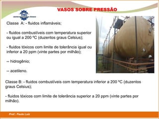 Prof.: Paulo Luiz
P L S E G
VASOS SOBRE PRESSÃO
Classe A: - fluidos inflamáveis;
- fluidos combustíveis com temperatura superior
ou igual a 200 ºC (duzentos graus Celsius);
- fluidos tóxicos com limite de tolerância igual ou
inferior a 20 ppm (vinte partes por milhão);
-- hidrogênio;
-- acetileno.
Classe B: - fluidos combustíveis com temperatura inferior a 200 ºC (duzentos
graus Celsius);
- fluidos tóxicos com limite de tolerância superior a 20 ppm (vinte partes por
milhão).
 