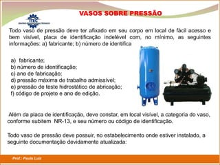 Prof.: Paulo Luiz
P L S E G
Todo vaso de pressão deve ter afixado em seu corpo em local de fácil acesso e
bem visível, placa de identificação indelével com, no mínimo, as seguintes
informações: a) fabricante; b) número de identifica
a) fabricante;
b) número de identificação;
c) ano de fabricação;
d) pressão máxima de trabalho admissível;
e) pressão de teste hidrostático de abricação;
f) código de projeto e ano de edição.
Além da placa de identificação, deve constar, em local visível, a categoria do vaso,
conforme subitem NR-13, e seu número ou código de identificação.
Todo vaso de pressão deve possuir, no estabelecimento onde estiver instalado, a
seguinte documentação devidamente atualizada:
VASOS SOBRE PRESSÃO
 