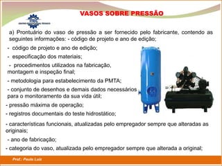 Prof.: Paulo Luiz
P L S E G
a) Prontuário do vaso de pressão a ser fornecido pelo fabricante, contendo as
seguintes informações: - código de projeto e ano de edição;
VASOS SOBRE PRESSÃO
- código de projeto e ano de edição;
- especificação dos materiais;
- procedimentos utilizados na fabricação,
montagem e inspeção final;
- metodologia para estabelecimento da PMTA;
- conjunto de desenhos e demais dados necessários
para o monitoramento da sua vida útil;
- categoria do vaso, atualizada pelo empregador sempre que alterada a original;
- pressão máxima de operação;
- registros documentais do teste hidrostático;
- características funcionais, atualizadas pelo empregador sempre que alteradas as
originais;
- ano de fabricação;
 