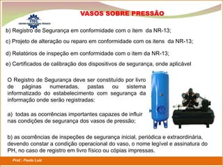 Prof.: Paulo Luiz
P L S E G
b) Registro de Segurança em conformidade com o item da NR-13;
VASOS SOBRE PRESSÃO
c) Projeto de alteração ou reparo em conformidade com os itens da NR-13;
d) Relatórios de inspeção em conformidade com o item da NR-13;
e) Certificados de calibração dos dispositivos de segurança, onde aplicável
O Registro de Segurança deve ser constituído por livro
de páginas numeradas, pastas ou sistema
informatizado do estabelecimento com segurança da
informação onde serão registradas:
a) todas as ocorrências importantes capazes de influir
nas condições de segurança dos vasos de pressão;
b) as ocorrências de inspeções de segurança inicial, periódica e extraordinária,
devendo constar a condição operacional do vaso, o nome legível e assinatura do
PH, no caso de registro em livro físico ou cópias impressas.
 