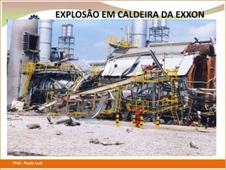 Prof.: Paulo Luiz
P L S E G
EXPLOSÃO EM CALDEIRA DA EXXON
VISTA GERAL DA CALDEIRA
VISTA GERAL DA CALDEIRA
 