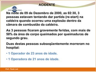 Prof.: Paulo Luiz
P L S E G
ACIDENTE
Na noite de 09 de Dezembro de 2000, as 02:30, 3
pessoas estavam tentando dar partida (re-start) na
caldeira quando ocorreu uma explosão dentro da
câmara de combustão da caldeira.
As 3 pessoas ficaram gravemente feridas, com mais de
50% da área de corpo queimados por queimaduras de
segundo grau.
Duas destas pessoas subseqüentemente morreram no
hospital:
• 1 Operador de 23 anos de idade.
• 1 Operadora de 21 anos de idade.
 