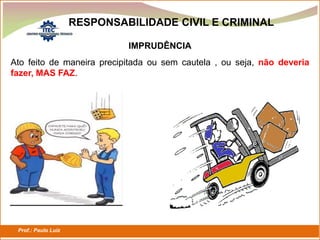 Prof.: Paulo Luiz
P L S E G
RESPONSABILIDADE CIVIL E CRIMINAL
IMPRUDÊNCIA
Ato feito de maneira precipitada ou sem cautela , ou seja, não deveria
fazer, MAS FAZ.
 