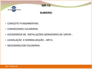 Prof.: Paulo Luiz
P L S E G
NR-13
• CONCEITO FUNDAMENTAIS;
• CONHECENDO CALDEIRAS;
• ACESSÓRIOS DE INSTALAÇÕES GERADORAS DE VAPOR ;
• LEGISLAÇÃO E NORMALIZAÇÃO – NR13;
• SEGURANÇA EM CALDEIRAS.
SUMÁRIO
 