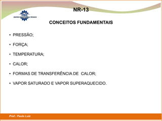 Prof.: Paulo Luiz
P L S E G
NR-13
• PRESSÃO;
• FORÇA;
• TEMPERATURA;
• CALOR;
• FORMAS DE TRANSFERÊNCIA DE CALOR;
• VAPOR SATURADO E VAPOR SUPERAQUECIDO.
CONCEITOS FUNDAMENTAIS
 