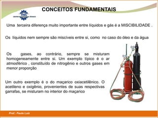 Prof.: Paulo Luiz
P L S E G
CONCEITOS FUNDAMENTAIS
Uma terceira diferença muito importante entre líquidos e gás é a MISCIBILIDADE .
Os líquidos nem sempre são miscíveis entre si, como no caso do óleo e da água
Os gases, ao contrário, sempre se misturam
homogeneamente entre si. Um exemplo típico é o ar
atmosférico , constituído de nitrogênio e outros gases em
menor proporção
Um outro exemplo é o do maçarico oxiacetilênico. O
acetileno e oxigênio, provenientes de suas respectivas
garrafas, se misturam no interior do maçarico
 
