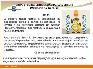 Prof.: Paulo Luiz
P L S E G
ASPECTOS DA LEGISLAÇÃO Portaria 3214/78
(Ministério do Trabalho)
NR 01
O objetivo desta Norma é estabelecer as
disposições gerais, o campo de aplicação, os
termos e as definições comuns às Normas
Regulamentadoras - NR relativas à segurança e
saúde no trabalho.
A observância das NR não desobriga as organizações do cumprimento
de outras disposições que, com relação à matéria, sejam incluídas em
códigos de obras ou regulamentos sanitários dos Estados ou Municípios,
bem como daquelas oriundas de convenções e acordos coletivos de
trabalho.
Cabe ao empregador:
a) cumprir e fazer cumprir as disposições legais e regulamentares sobre
segurança e saúde no trabalho;
 