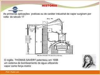 Prof.: Paulo Luiz
P L S E G
HISTÓRIA
As primeiras aplicações praticas ou de caráter industrial de vapor surgiram por
volta do século 17
O inglês THOMAS SAVERY patenteou em 1698
um sistema de bombeamento de água utilizando
vapor como força motriz
 