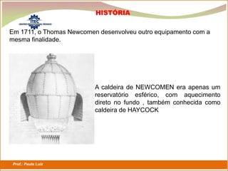 Prof.: Paulo Luiz
P L S E G
Em 1711, o Thomas Newcomen desenvolveu outro equipamento com a
mesma finalidade.
A caldeira de NEWCOMEN era apenas um
reservatório esférico, com aquecimento
direto no fundo , também conhecida como
caldeira de HAYCOCK
HISTÓRIA
 