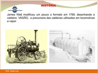 Prof.: Paulo Luiz
P L S E G
James Watt modificou um pouco o formato em 1769, desenhando a
caldeira VAGÃO, a precursora das caldeiras utilizadas em locomotivas
a vapor
HISTÓRIA
 