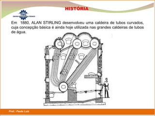 Prof.: Paulo Luiz
P L S E G
Em 1880, ALAN STIRLING desenvolveu uma caldeira de tubos curvados,
cuja concepção básica é ainda hoje utilizada nas grandes caldeiras de tubos
de água.
HISTÓRIA
 
